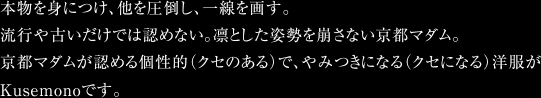 本物を身につけ、他を圧倒し、一線を画す。流行や古いだけでは認めない。凛とした姿勢を崩さない京都マダム。京都マダムが認める個性的（クセのある）で、やみつきになる（クセになる）洋服がKusemonoです。