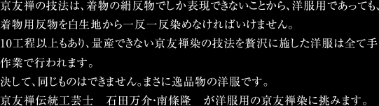 京友禅の技法は、着物の絹反物でしか表現できないことから、洋服用であっても、着物用反物を白生地から一反一反染めなければいけません。10工程以上もあり、量産できない京友禅染の技法を贅沢に施した洋服は全て手作業で行われます。決して、同じものはできません。まさに逸品物の洋服です。京友禅伝統工芸士　石田万介・南條隆　が洋服用の京友禅染に挑みます。