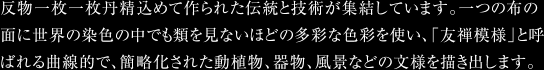 反物一枚一枚丹精込めて作られた伝統と技術が集結しています。一つの布の面に世界の染色の中でも類を見ないほどの多彩な色彩を使い、「友禅模様」と呼ばれる曲線的で、簡略化された動植物、器物、風景などの文様を描き出します。