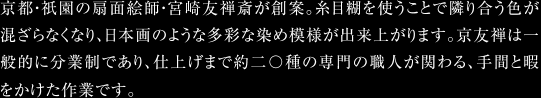 京都・祇園の扇面絵師・宮崎友斎が創案。糸目糊を使うことで隣り合う色が混ざらなくなり、日本画のような多彩な染め模様が出来上がります。京友禅は一般的に分業制であり、仕上げまで約二〇種の専門の職人が関わる、手間と暇をかけた作業です。